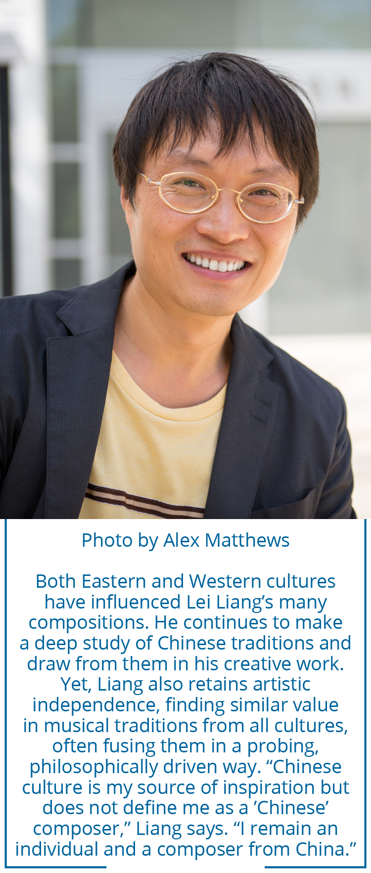 Photo by Alex Matthews Both Eastern and Western cultures have influenced Lei Liang’s many compositions. He continues to make a deep study of Chinese traditions and draw from them in his creative work. Yet, Liang also retains artistic independence, finding similar value in musical traditions from all cultures, often fusing them in a probing, philosophically driven way. “Chinese culture is my source of inspiration but does not define me as a ’Chinese’ composer,” Liang says. “I remain an  individual and a composer from China.”